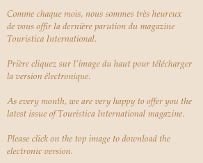 Comme chaque mois, nous sommes très heureux  de vous offir la dernière parution du magazine Touristica International.

Prière cliquez sur l’image du haut pour télécharger la version électronique.

As every month, we are very happy to offer you the latest issue of Touristica International magazine.

Please click on the top image to download the electronic version.